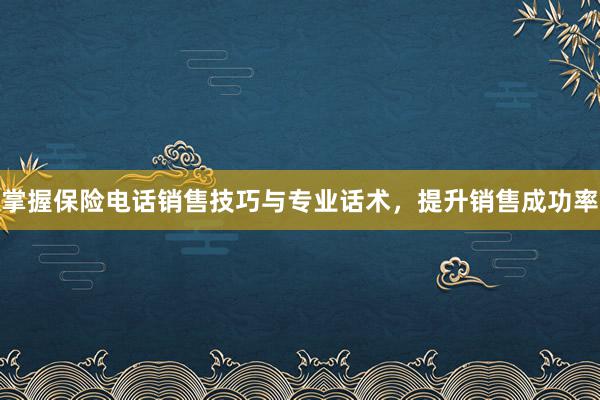 掌握保险电话销售技巧与专业话术，提升销售成功率