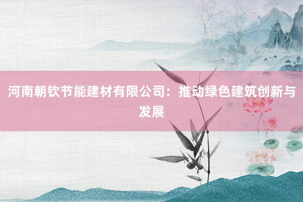 河南朝钦节能建材有限公司：推动绿色建筑创新与发展